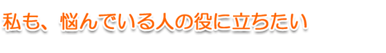 私も、悩んでいる人に役に立ちたい