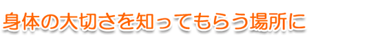 身体の大切さを知ってもらう場所に